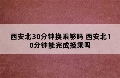 西安北30分钟换乘够吗 西安北10分钟能完成换乘吗